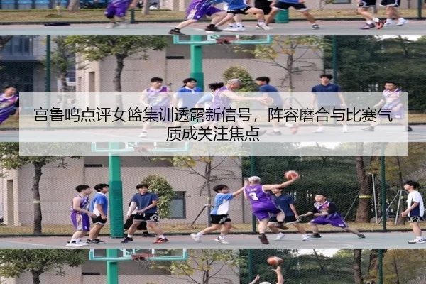 宫鲁鸣点评女篮集训透露新信号，阵容磨合与比赛气质成关注焦点 - huatihui